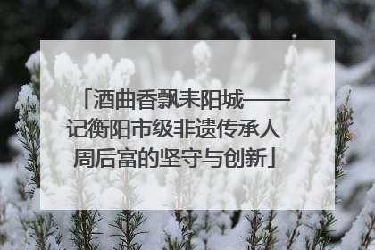 酒曲香飘耒阳城——记衡阳市级非遗传承人周后富的坚守与创新