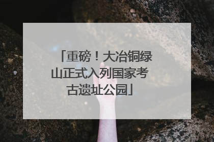 重磅！大冶铜绿山正式入列国家考古遗址公园
