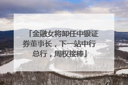 金融女将卸任中银证券董事长，下一站中行总行，周权接棒