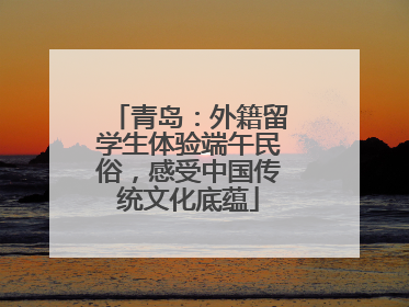 青岛：外籍留学生体验端午民俗，感受中国传统文化底蕴