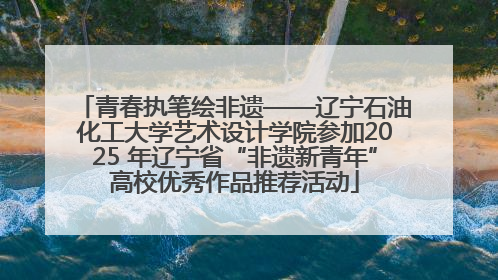 青春执笔绘非遗——辽宁石油化工大学艺术设计学院参加2025 年辽宁省“非遗新青年”高校优秀作品推荐活动