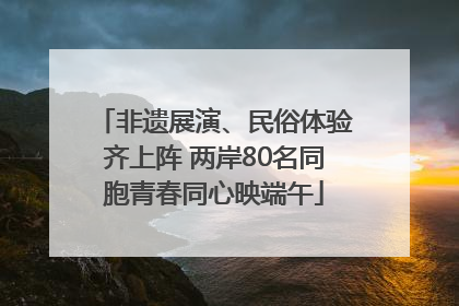 非遗展演、民俗体验齐上阵 两岸80名同胞青春同心映端午