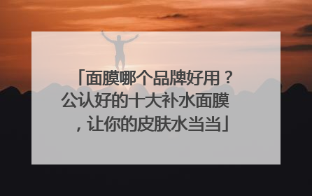 面膜哪个品牌好用？公认好的十大补水面膜，让你的皮肤水当当
