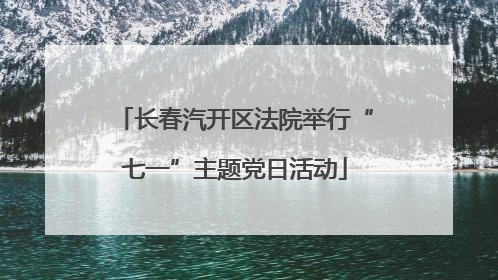 长春汽开区法院举行“七一”主题党日活动