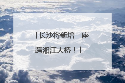 长沙将新增一座跨湘江大桥！
