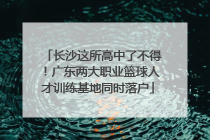 长沙这所高中了不得！广东两大职业篮球人才训练基地同时落户