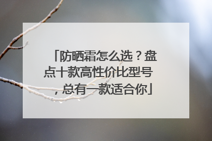 防晒霜怎么选？盘点十款高性价比型号，总有一款适合你