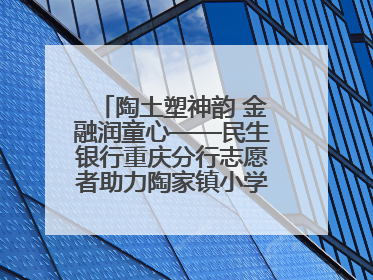 陶土塑神韵 金融润童心——民生银行重庆分行志愿者助力陶家镇小学美育计划