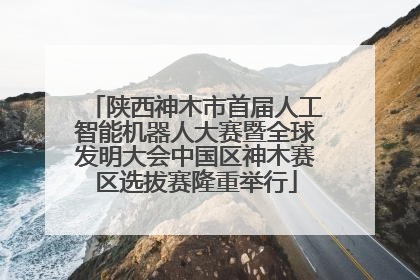 陕西神木市首届人工智能机器人大赛暨全球发明大会中国区神木赛区选拔赛隆重举行
