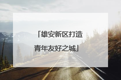 雄安新区打造青年友好之城