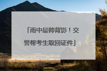 雨中最帅背影！交警帮考生取回证件