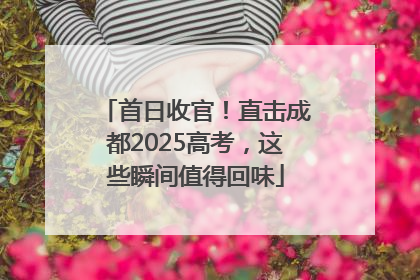首日收官！直击成都2025高考，这些瞬间值得回味