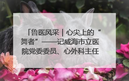 鲁医风采｜心尖上的“舞者”——记威海市立医院党委委员、心外科主任、主任医师景昊