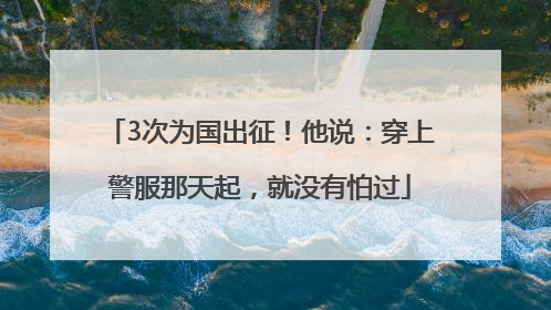 3次为国出征！他说：穿上警服那天起，就没有怕过