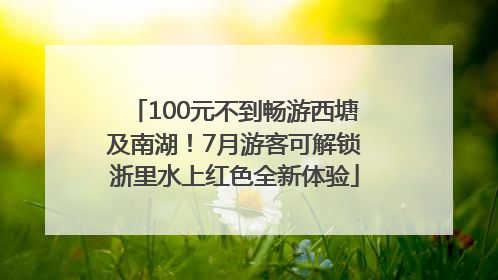 100元不到畅游西塘及南湖！7月游客可解锁浙里水上红色全新体验