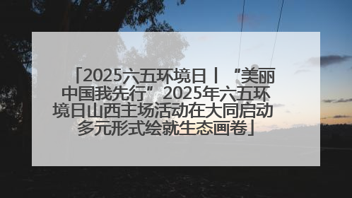 2025六五环境日丨“美丽中国我先行”2025年六五环境日山西主场活动在大同启动 多元形式绘就生态画卷