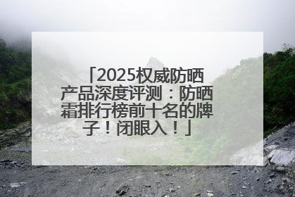 2025权威防晒产品深度评测：防晒霜排行榜前十名的牌子！闭眼入！