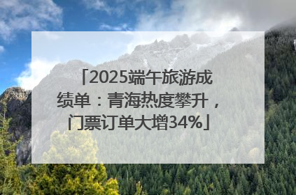 2025端午旅游成绩单：青海热度攀升，门票订单大增34%