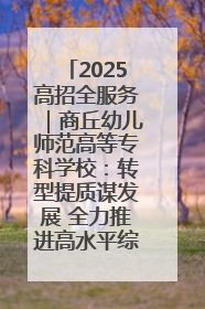 2025高招全服务｜商丘幼儿师范高等专科学校：转型提质谋发展 全力推进高水平综合性应用型高等专科学校建设