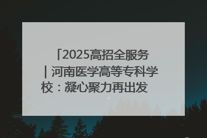 2025高招全服务|河南医学高等专科学校:凝心聚力再出发 砥砺前行谱新篇