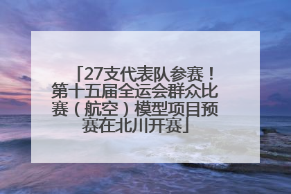 27支代表队参赛！第十五届全运会群众比赛（航空）模型项目预赛在北川开赛
