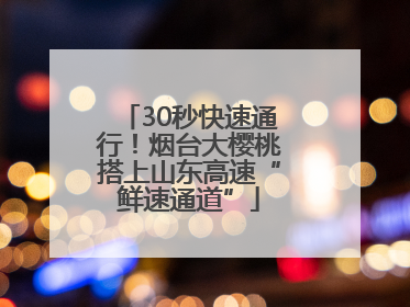30秒快速通行！烟台大樱桃搭上山东高速“鲜速通道”