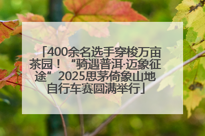 400余名选手穿梭万亩茶园！“骑遇普洱·迈象征途”2025思茅倚象山地自行车赛圆满举行