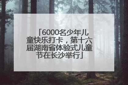6000名少年儿童快乐打卡，第十六届湖南省体验式儿童节在长沙举行